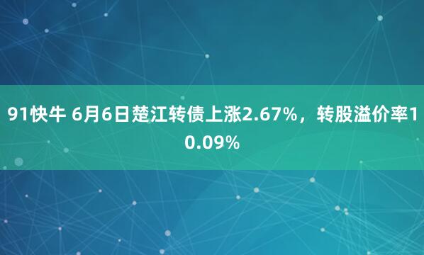 91快牛 6月6日楚江转债上涨2.67%，转股溢价率10.09%