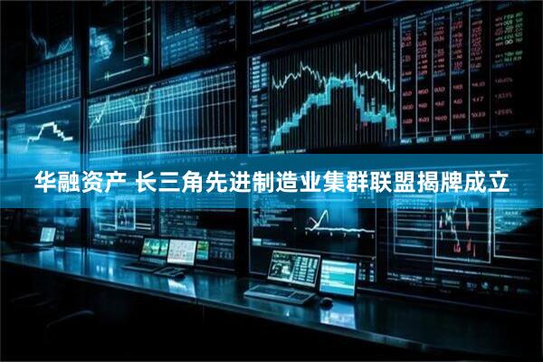 华融资产 长三角先进制造业集群联盟揭牌成立