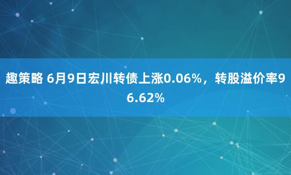 趣策略 6月9日宏川转债上涨0.06%，转股溢价率96.62%