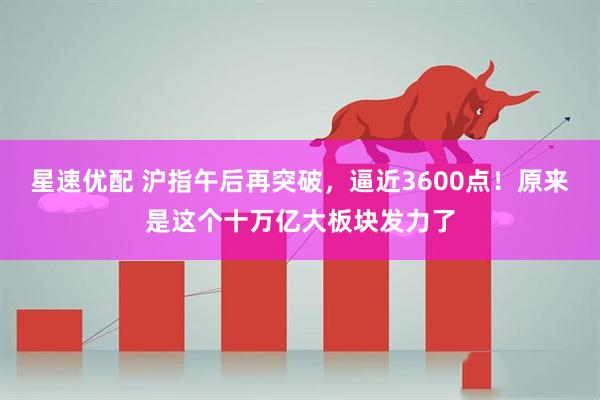 星速优配 沪指午后再突破，逼近3600点！原来是这个十万亿大板块发力了