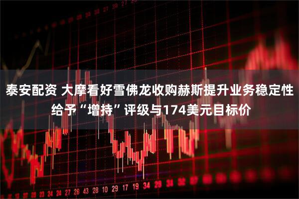 泰安配资 大摩看好雪佛龙收购赫斯提升业务稳定性 给予“增持”评级与174美元目标价