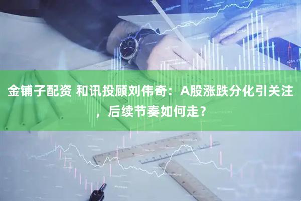 金铺子配资 和讯投顾刘伟奇：A股涨跌分化引关注，后续节奏如何走？