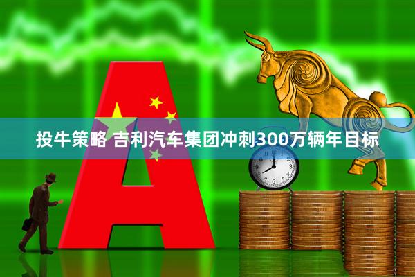 投牛策略 吉利汽车集团冲刺300万辆年目标