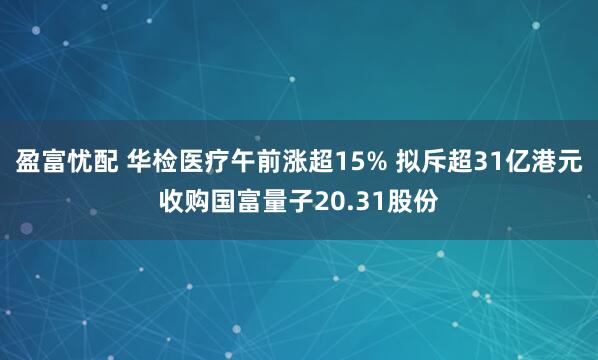 盈富忧配 华检医疗午前涨超15% 拟斥超31亿港元收购国富量子20.31股份
