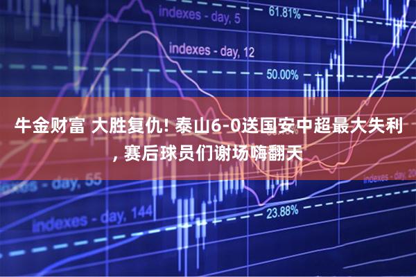 牛金财富 大胜复仇! 泰山6-0送国安中超最大失利, 赛后球员们谢场嗨翻天