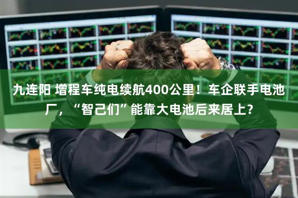 九连阳 增程车纯电续航400公里！车企联手电池厂，“智己们”能靠大电池后来居上？