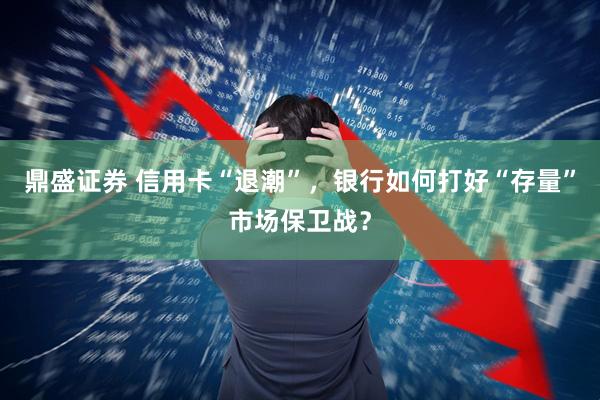 鼎盛证券 信用卡“退潮”，银行如何打好“存量”市场保卫战？
