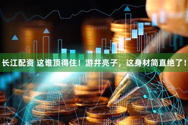 长江配资 这谁顶得住！游井亮子，这身材简直绝了！