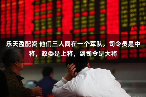 乐天盈配资 他们三人同在一个军队，司令员是中将，政委是上将，副司令是大将