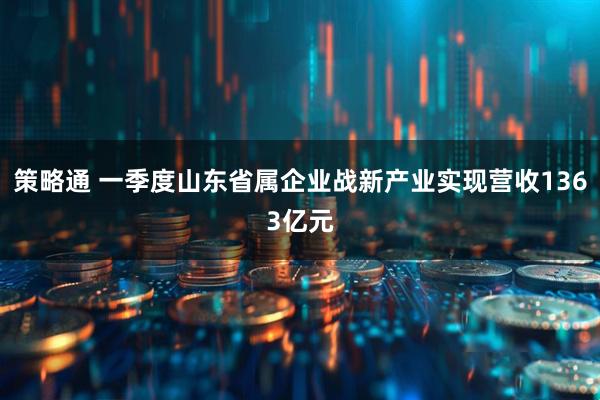策略通 一季度山东省属企业战新产业实现营收1363亿元