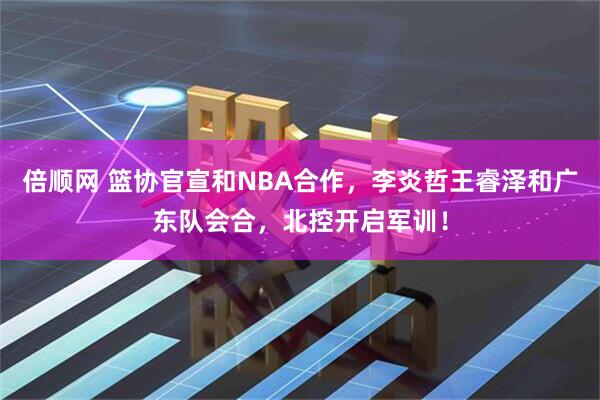 倍顺网 篮协官宣和NBA合作，李炎哲王睿泽和广东队会合，北控开启军训！