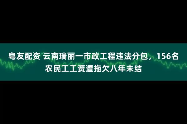 粤友配资 云南瑞丽一市政工程违法分包，156名农民工工资遭拖欠八年未结