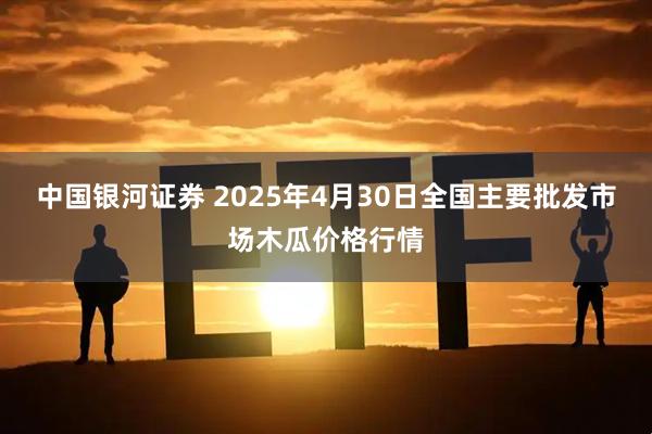 中国银河证券 2025年4月30日全国主要批发市场木瓜价格行情