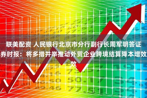 联美配资 人民银行北京市分行副行长周军明答证券时报：将多措并举推动外贸企业跨境结算降本增效