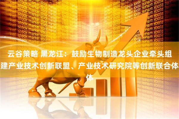云谷策略 黑龙江：鼓励生物制造龙头企业牵头组建产业技术创新联盟、产业技术研究院等创新联合体