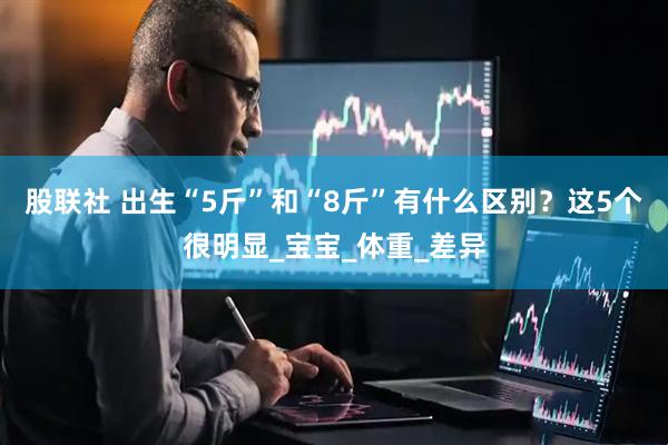股联社 出生“5斤”和“8斤”有什么区别？这5个很明显_宝宝_体重_差异
