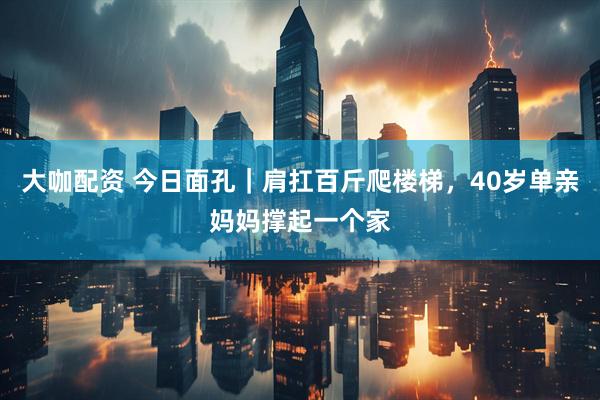 大咖配资 今日面孔｜肩扛百斤爬楼梯，40岁单亲妈妈撑起一个家