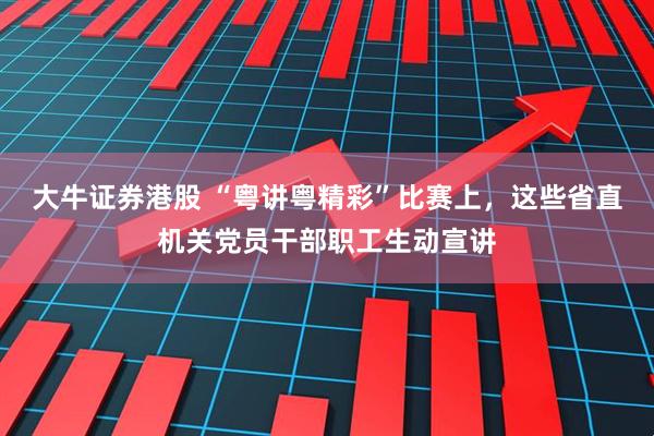 大牛证券港股 “粤讲粤精彩”比赛上，这些省直机关党员干部职工生动宣讲